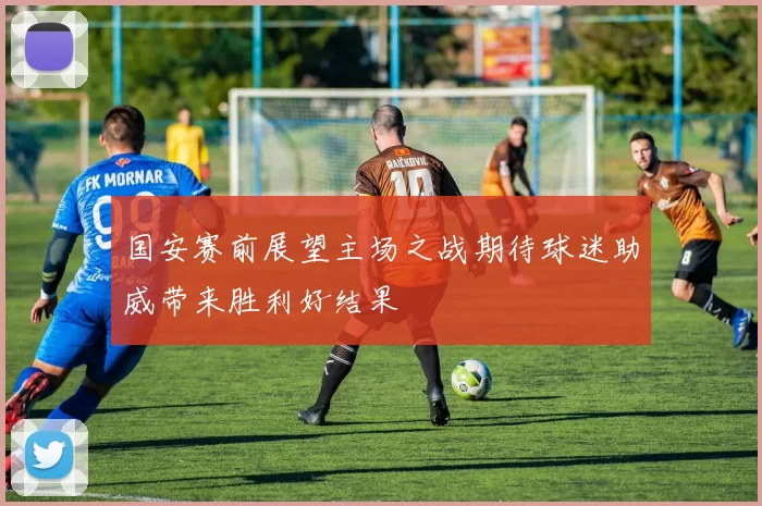 国安赛前展望主场之战期待球迷助威带来胜利好结果