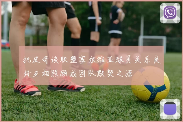 托皮奇谈联盟塞尔维亚球员关系良好互相照顾成团队默契之源