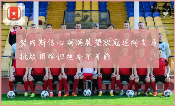 努内斯信心满满展望欧冠逆转皇马挑战困难但绝非不可能