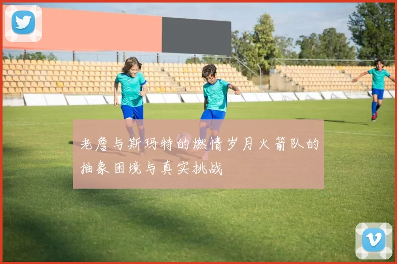 老詹与斯玛特的燃情岁月火箭队的抽象困境与真实挑战