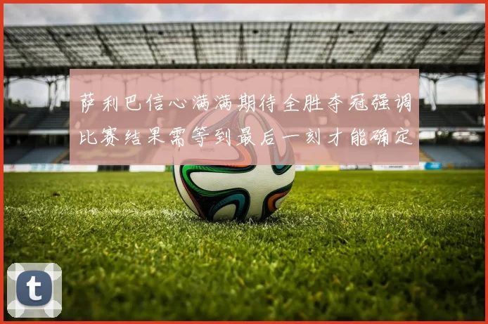 萨利巴信心满满期待全胜夺冠强调比赛结果需等到最后一刻才能确定