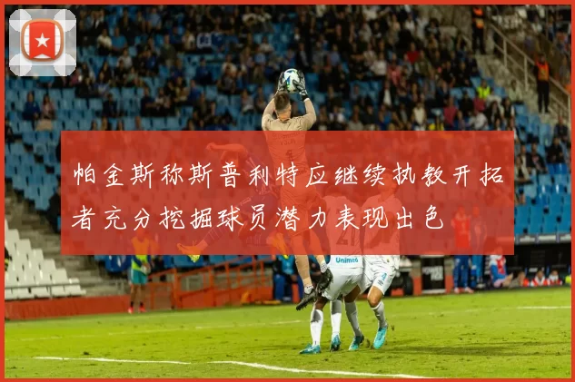帕金斯称斯普利特应继续执教开拓者充分挖掘球员潜力表现出色