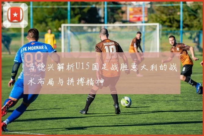 马德兴解析U15国足战胜意大利的战术布局与拼搏精神