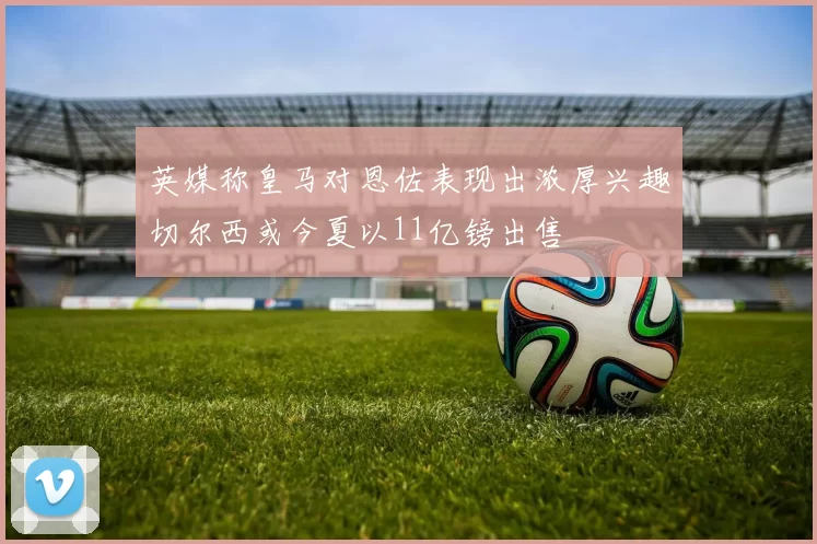 英媒称皇马对恩佐表现出浓厚兴趣切尔西或今夏以11亿镑出售