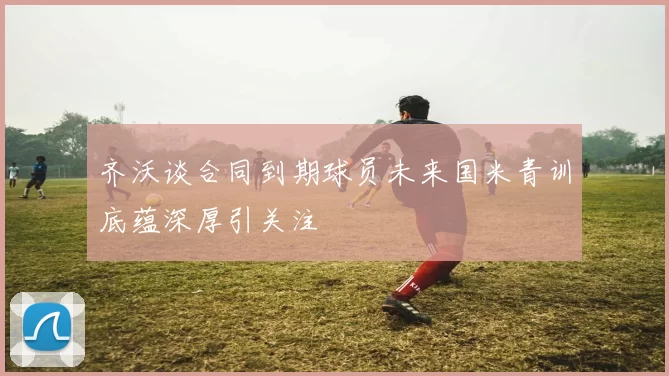 齐沃谈合同到期球员未来国米青训底蕴深厚引关注