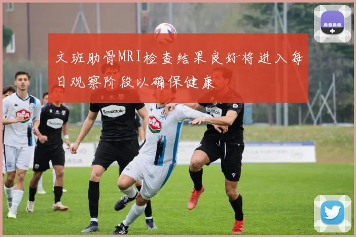 文班肋骨MRI检查结果良好将进入每日观察阶段以确保健康