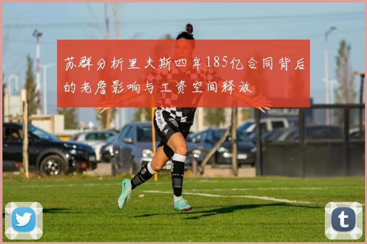 苏群分析里夫斯四年185亿合同背后的老詹影响与工资空间释放