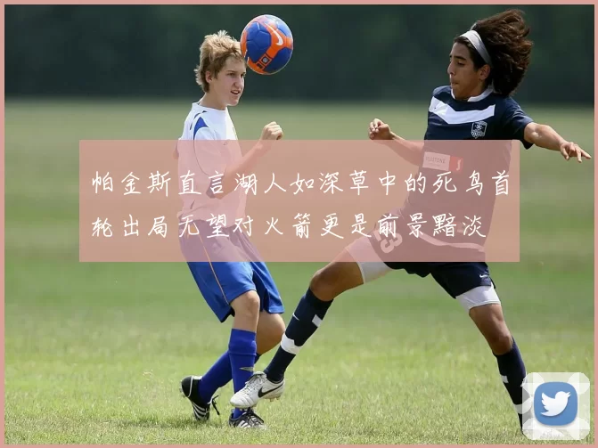 帕金斯直言湖人如深草中的死鸟首轮出局无望对火箭更是前景黯淡