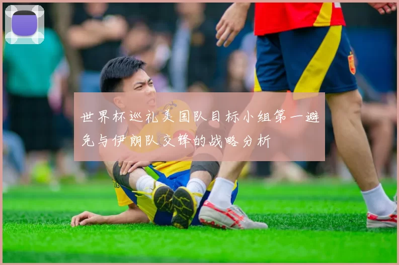 世界杯巡礼美国队目标小组第一避免与伊朗队交锋的战略分析