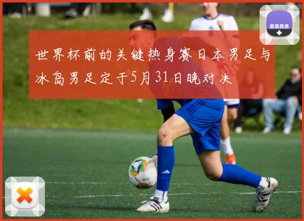 世界杯前的关键热身赛日本男足与冰岛男足定于5月31日晚对决