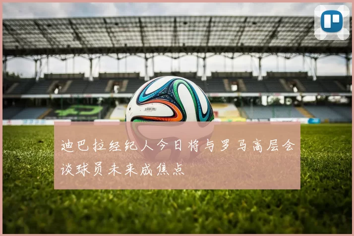 迪巴拉经纪人今日将与罗马高层会谈球员未来成焦点