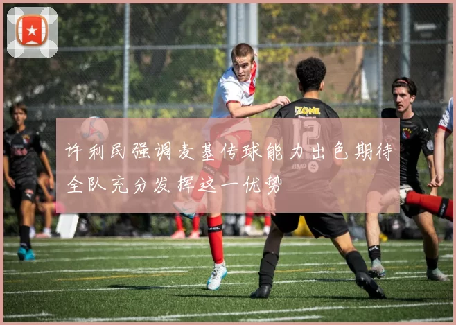 许利民强调麦基传球能力出色期待全队充分发挥这一优势